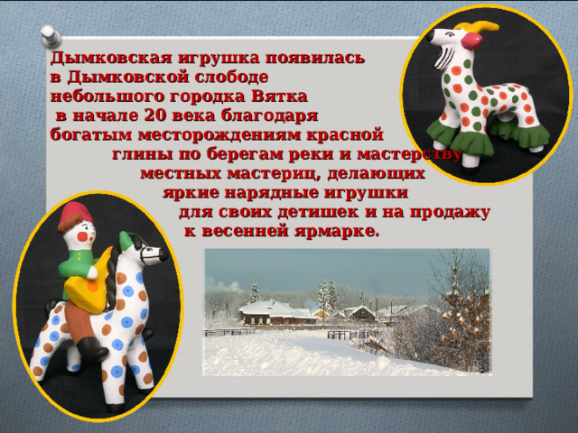 Дымковская игрушка появилась в Дымковской слободе небольшого городка Вятка  в начале 20 века благодаря богатым месторождениям красной  глины по берегам реки и мастерству  местных мастериц, делающих  яркие нарядные игрушки  для своих детишек и на продажу  к весенней ярмарке. 