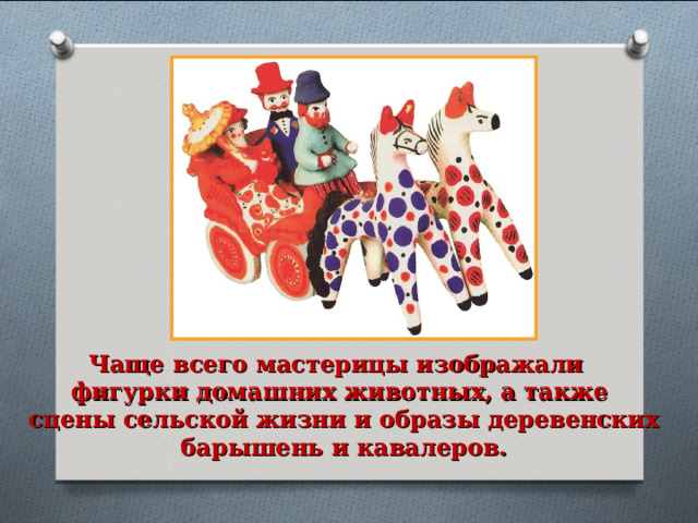 Чаще всего мастерицы изображали фигурки домашних животных, а также сцены сельской жизни и образы деревенских  барышень и кавалеров. 