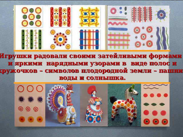 Игрушки радовали своими затейливыми формами и яркими нарядными узорами в виде полос и кружочков – символов плодородной земли – пашни, воды и солнышка. 
