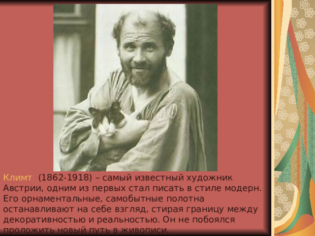Климт   (1862-1918) – самый известный художник Австрии, одним из первых стал писать в стиле модерн. Его орнаментальные, самобытные полотна останавливают на себе взгляд, стирая границу между декоративностью и реальностью. Он не побоялся проложить новый путь в живописи. 
