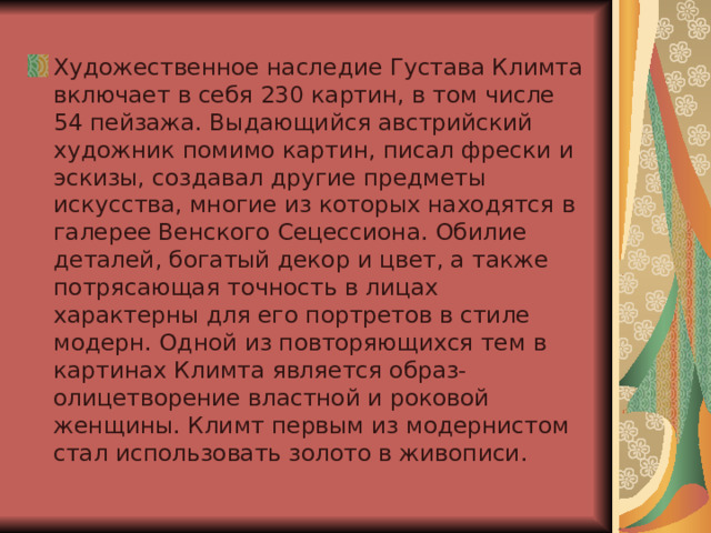Художественное наследие Густава Климта включает в себя 230 картин, в том числе 54 пейзажа. Выдающийся австрийский художник помимо картин, писал фрески и эскизы, создавал другие предметы искусства, многие из которых находятся в галерее Венского Сецессиона. Обилие деталей, богатый декор и цвет, а также потрясающая точность в лицах характерны для его портретов в стиле модерн. Одной из повторяющихся тем в картинах Климта является образ-олицетворение властной и роковой женщины. Климт первым из модернистом стал использовать золото в живописи. 