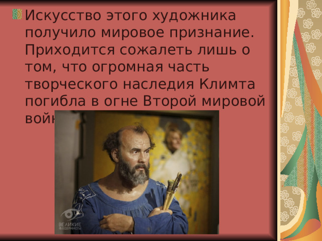 Искусство этого художника получило мировое признание. Приходится сожалеть лишь о том, что огромная часть творческого наследия Климта погибла в огне Второй мировой войны.  