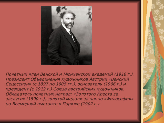 Почетный член Венской и Мюнхенской академий (1916 г.).  Президент Объединения художников Австрии «Венский Сецессион» (с 1897 по 1905 гг.), основатель (1906 г.) и президент (с 1912 г.) Союза австрийских художников.  Обладатель почетных наград: «Золотого Креста за заслуги» (1890 г.), золотой медали за панно «Философия» на Всемирной выставке в Париже (1902 г.).   
