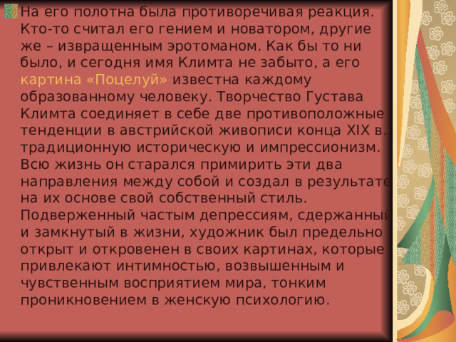 На его полотна была противоречивая реакция. Кто-то считал его гением и новатором, другие же – извращенным эротоманом. Как бы то ни было, и сегодня имя Климта не забыто, а его  картина «Поцелуй»  известна каждому образованному человеку. Творчество Густава Климта соединяет в себе две противоположные тенденции в австрийской живописи конца XIX в.: традиционную историческую и импрессионизм. Всю жизнь он старался примирить эти два направления между собой и создал в результате на их основе свой собственный стиль. Подверженный частым депрессиям, сдержанный и замкнутый в жизни, художник был предельно открыт и откровенен в своих картинах, которые привлекают интимностью, возвышенным и чувственным восприятием мира, тонким проникновением в женскую психологию. 