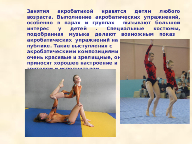   Занятия акробатикой нравятся детям любого возраста. Выполнение акробатических упражнений, особенно в парах и группах вызывают большой интерес у детей . Специальные костюмы, подобранная музыка делают возможным показ акробатических упражнений на публике. Такие выступления с акробатическими композициями очень красивые и зрелищные, они приносят хорошее настроение и зрителям и исполнителям.    