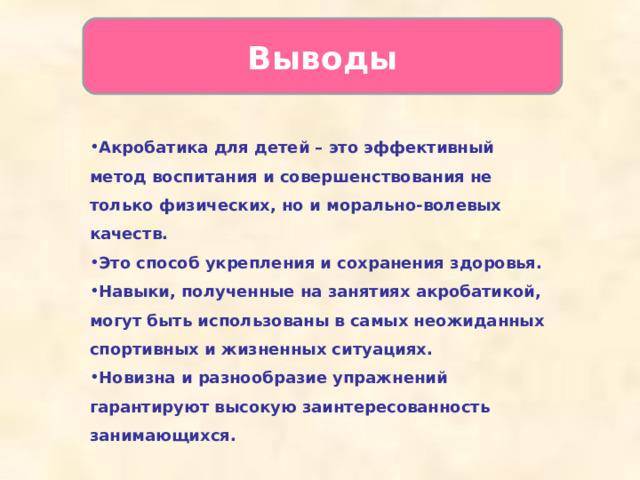 Выводы   Акробатика для детей – это эффективный метод воспитания и совершенствования не только физических, но и морально-волевых качеств. Это способ укрепления и сохранения здоровья. Навыки, полученные на занятиях акробатикой, могут быть использованы в самых неожиданных спортивных и жизненных ситуациях. Новизна и разнообразие упражнений гарантируют высокую заинтересованность занимающихся.  
