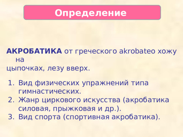 Определение   АКРОБАТИКА от греческого akrobateo хожу на цыпочках, лезу вверх. Вид физических упражнений типа гимнастических. Жанр циркового искусства (акробатика силовая, прыжковая и др.). Вид спорта (спортивная акробатика).  