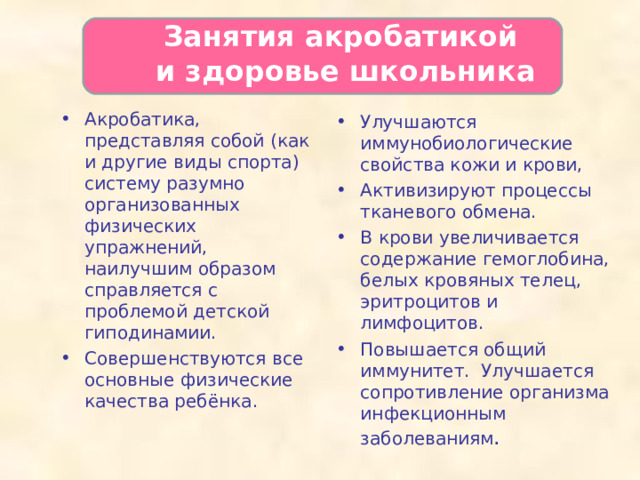  Занятия акробатикой  и здоровье школьника   Акробатика, представляя собой (как и другие виды спорта) систему разумно организованных физических упражнений, наилучшим образом справляется с проблемой детской гиподинамии. Совершенствуются все основные физические качества ребёнка. Улучшаются иммунобиологические свойства кожи и крови, Активизируют процессы тканевого обмена. В крови увеличивается содержание гемоглобина, белых кровяных телец, эритроцитов и лимфоцитов. Повышается общий иммунитет. Улучшается сопротивление организма инфекционным заболеваниям .   