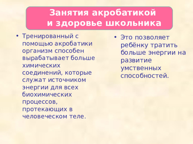   Занятия акробатикой  и здоровье школьника   Тренированный с помощью акробатики организм способен вырабатывает больше химических соединений, которые служат источником энергии для всех биохимических процессов, протекающих в человеческом теле.    Это позволяет ребёнку тратить больше энергии на развитие умственных способностей.  