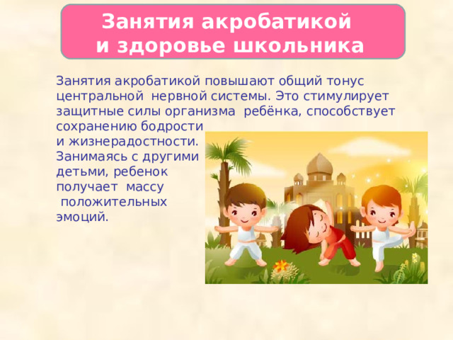   Занятия акробатикой  и здоровье школьника   Занятия акробатикой повышают общий тонус центральной нервной системы. Это стимулирует защитные силы организма ребёнка, способствует сохранению бодрости и жизнерадостности. Занимаясь с другими детьми, ребенок получает массу  положительных эмоций.  