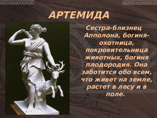 АРТЕМИДА Сестра-близнец Апполона, богиня-охотница, покровительница животных, богиня плодородия. Она заботится обо всем, что живет на земле, растет в лесу и в поле. 