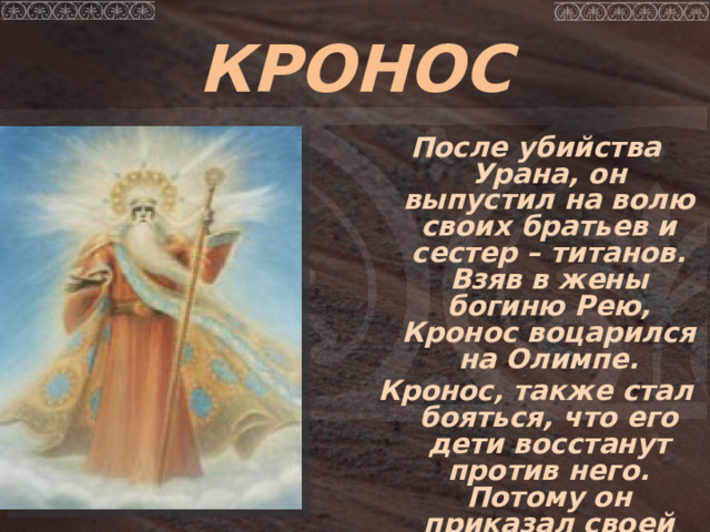 КРОНОС  После убийства Урана, он выпустил на волю своих братьев и сестер – титанов. Взяв в жены богиню Рею, Кронос воцарился на Олимпе. Кронос, также стал бояться, что его дети восстанут против него. Потому он приказал своей жене Рее приносить ему своих новорожденных детей и проглатывал их.  