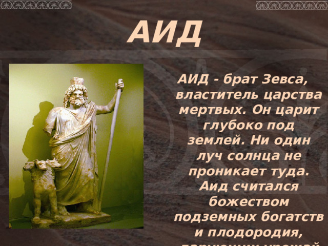 АИД  АИД - брат Зевса, властитель царства мертвых. Он царит глубоко под землей. Ни один луч солнца не проникает туда. Аид считался божеством подземных богатств и плодородия, дарующих урожай из недр земли. 