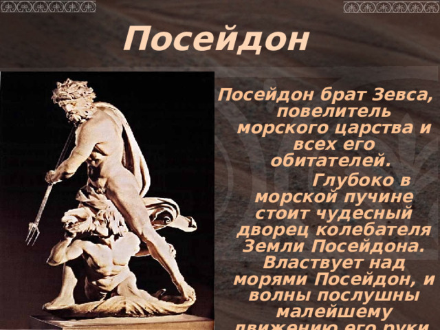Посейдон  Посейдон брат Зевса, повелитель морского царства и всех его обитателей.  Глубоко в морской пучине стоит чудесный дворец колебателя Земли Посейдона.  Властвует над морями Посейдон, и волны послушны малейшему движению его руки, вооруженной грозным трезубцем. 