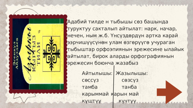 Адабий тилде н тыбышы сөз башында туруктуу сакталып айтылат: нарк, начар, нечен, ным ж.б. Үнсүздөрдүн артка карай ээрчишүүсүнөн улам өзгөрүүгө учураган тыбыштар орфоэпиянын эрежесине ылайык айтылат, бирок аларды орфографиянын эрежесин боюнча жазабыз Айтылышы:  Жазылышы: сөссүз  сөзсүз тамба  танба карыммай  карын май күштүү  күчтүү 