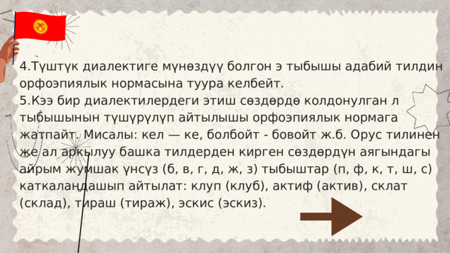 4.Түштүк диалектиге мүнөздүү болгон э тыбышы адабий тилдин орфоэпиялык нормасына туура келбейт. 5.Кээ бир диалектилердеги этиш сөздөрдө колдонулган л тыбышынын түшүрүлүп айтылышы орфоэпиялык нормага жатпайт. Мисалы: кел — ке, болбойт - бовойт ж.б. Орус тилинен же ал аркылуу башка тилдерден кирген сөздөрдүн аягындагы айрым жумшак үнсүз (б, в, г, д, ж, з) тыбыштар (п, ф, к, т, ш, с) каткалаңдашып айтылат: клуп (клуб), актиф (актив), склат (склад), тираш (тираж), эскис (эскиз). 