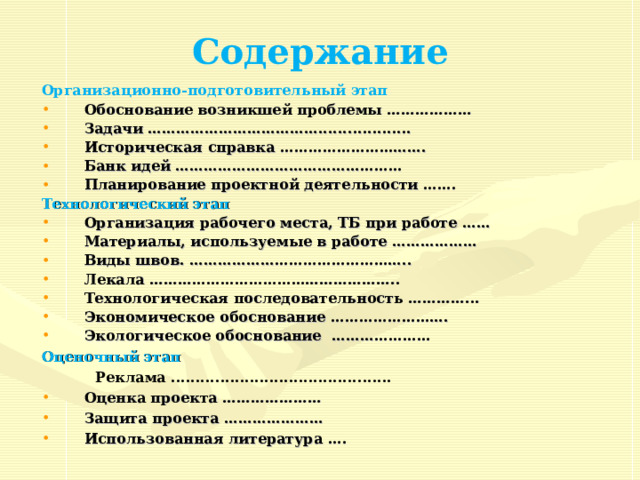 http://www.o-detstve.ru/ Содержание Организационно-подготовительный этап Обоснование возникшей проблемы  ……………… Задачи ………………………………................... Историческая справка …………………………. Банк идей ………………………………………… Планирование проектной деятельности ……. Технологический этап Организация рабочего места, ТБ при работе  …… Материалы, используемые в работе  ……………… Виды швов.  ……………………………………….. Лекала  …………………………………………….. Технологическая последовательность  …………... Экономическое обоснование  ……………………. Экологическое обоснование  ………………… Оценочный этап    Реклама ............................................. Оценка проекта  ………………… Защита проекта  ………………… Использованная литература  ….   