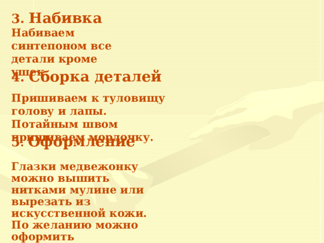 3. Набивка Набиваем синтепоном все детали кроме ушек.  4. Сборка деталей Пришиваем к туловищу голову и лапы. Потайным швом пришиваем мордочку. 5 . Оформление  Глазки медвежонку можно вышить нитками мулине или вырезать из искусственной кожи. По желанию можно оформить декоративными украшениями и бусинами. 