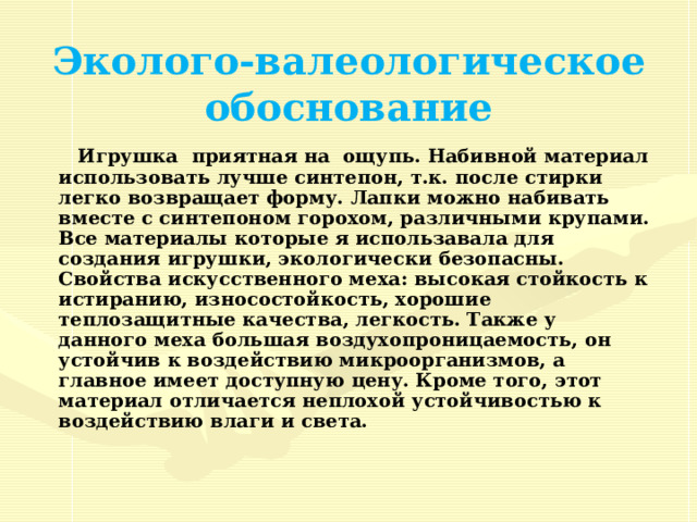 Эколого-валеологическое обоснование   Игрушка приятная на ощупь. Набивной материал использовать лучше синтепон, т.к. после стирки легко возвращает форму. Лапки можно набивать вместе с синтепоном горохом, различными крупами. Все материалы которые я использавала для создания игрушки, экологически безопасны. Свойства искусственного меха: высокая стойкость к истиранию, износостойкость, хорошие теплозащитные качества, легкость. Также у данного меха большая воздухопроницаемость, он устойчив к воздействию микроорганизмов, а главное имеет доступную цену. Кроме того, этот материал отличается неплохой устойчивостью к воздействию влаги и света.  
