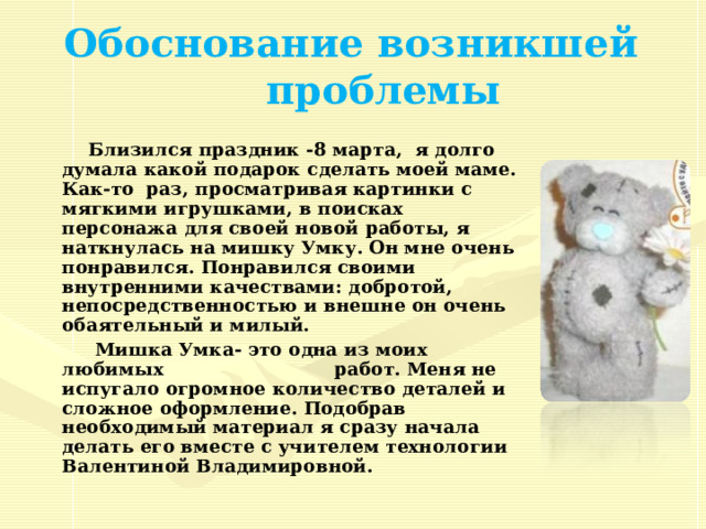 Обоснование возникшей проблемы  Близился праздник - 8 марта, я долго думала какой подарок сделать моей маме. Как-то раз, просматривая картинки с мягкими игрушками, в поисках персонажа для своей новой работы, я наткнулась на мишку Умку. Он мне очень понравился. Понравился своими внутренними качествами: добротой, непосредственностью и внешне он очень обаятельный и милый.  Мишка Умка- это одна из моих любимых работ. Меня не испугало огромное количество деталей и сложное оформление. Подобрав необходимый материал я сразу начала делать его вместе с учителем технологии Валентиной Владимировной.  