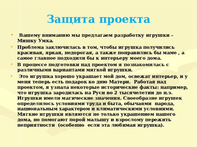 Защита проекта  Вашему вниманию мы предлагаем разработку игрушки – Мишку Умка. Проблема заключилась в том, чтобы игрушка получились красивая, яркая, недорогая, а также понравились бы маме , а самое главное подходили бы к интерьеру моего дома. В процессе подготовки над проектом я познакомилась с различными вариантами мягкой игрушки.  Это игрушка хорошо украшает мой дом, освежат интерьер, и у меня теперь есть подарок ко дню Матери. Работая над проектом, я узнала некоторые исторические факты: например, что игрушка зародилась на Руси во 2 тысячелетии до н.э. Игрушки имели магические значения. Своеобразие игрушек определилось условиями труда и быта, обычаями народа, национальным характером и климатическими условиями. Мягкие игрушки являются не только украшением нашего дома, но помогают порой малышу и взрослому пережить неприятности (особенно если эта любимая игрушка). 