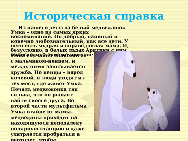   Историческая справка Из нашего детства белый медвежонок Умка – одно из самых ярких воспоминаний. Он добрый, наивный и конечно любознательный, как все дети. У него есть мудрая и справедливая мама. И, безусловно, в белых льдах Арктики с ним происходят какие-то приключения.  Умка случайно знакомится с мальчиком-ненцем, и между ними завязывается дружба. Но ненцы – народ кочевой, и люди уходят из тех мест, где живет Умка. Печаль медвежонка так сильна, что он решает найти своего друга. Во второй части мультфильма Умка втайне от мамы-медведицы приходит на находящуюся неподалеку полярную станцию и даже ухитряется пробраться в вертолет, чтобы продолжить поиски своего друга! 