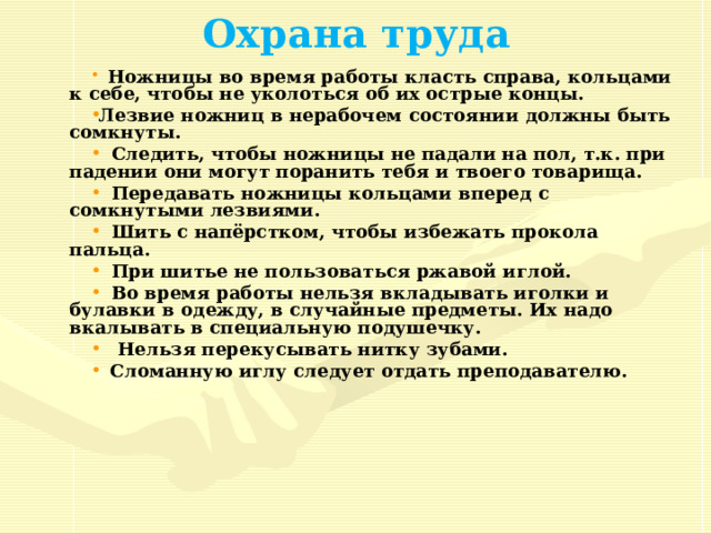 Охрана труда  Ножницы во время работы класть справа, кольцами к себе, чтобы не уколоться об их острые концы. Лезвие ножниц в нерабочем состоянии должны быть сомкнуты.  Следить, чтобы ножницы не падали на пол, т.к. при падении они могут поранить тебя и твоего товарища.  Передавать ножницы кольцами вперед с сомкнутыми лезвиями.  Шить с напёрстком, чтобы избежать прокола пальца.  При шитье не пользоваться ржавой иглой.  Во время работы нельзя вкладывать иголки и булавки в одежду, в случайные предметы. Их надо вкалывать в специальную подушечку.  Нельзя перекусывать нитку зубами.  Сломанную иглу следует отдать преподавателю. 