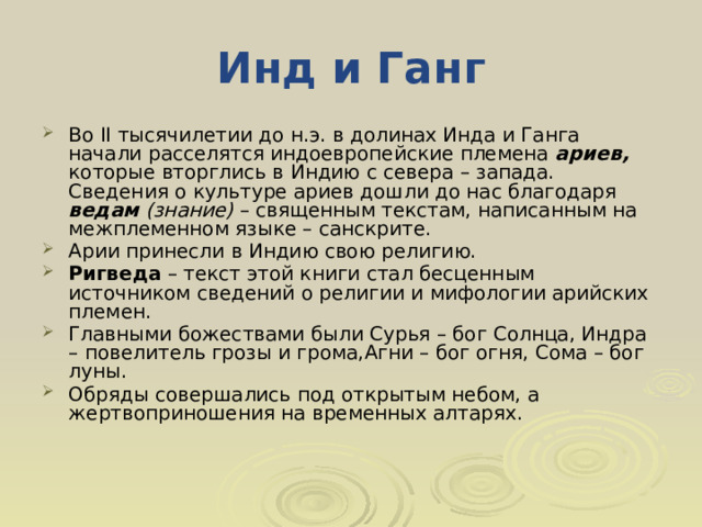 Инд и Ганг Во II тысячилетии до н.э. в долинах Инда и Ганга начали расселятся индоевропейские племена ариев, которые вторглись в Индию с севера – запада. Сведения о культуре ариев дошли до нас благодаря ведам (знание) – священным текстам, написанным на межплеменном языке – санскрите. Арии принесли в Индию свою религию. Ригведа – текст этой книги стал бесценным источником сведений о религии и мифологии арийских племен. Главными божествами были Сурья – бог Солнца, Индра – повелитель грозы и грома,Агни – бог огня, Сома – бог луны. Обряды совершались под открытым небом, а жертвоприношения на временных алтарях.  