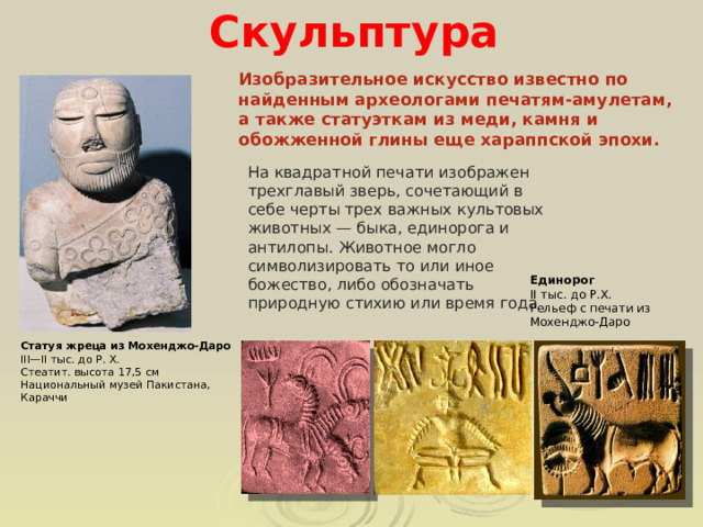  Скульптура Изобразительное искусство известно по найденным археологами печатям-амулетам, а также статуэткам из меди, камня и обожженной глины еще хараппской эпохи. На квадратной печати изображен трехглавый зверь, сочетающий в себе черты трех важных культовых животных — быка, единорога и антилопы. Животное могло символизировать то или иное божество, либо обозначать природную стихию или время года Единорог  II тыс. до Р.Х. Рельеф с печати из Мохенджо-Даро Статуя жреца из Мохенджо-Даро III—II тыс. до Р. Х.  Стеатит. высота 17,5 см  Национальный музей Пакистана, Караччи 