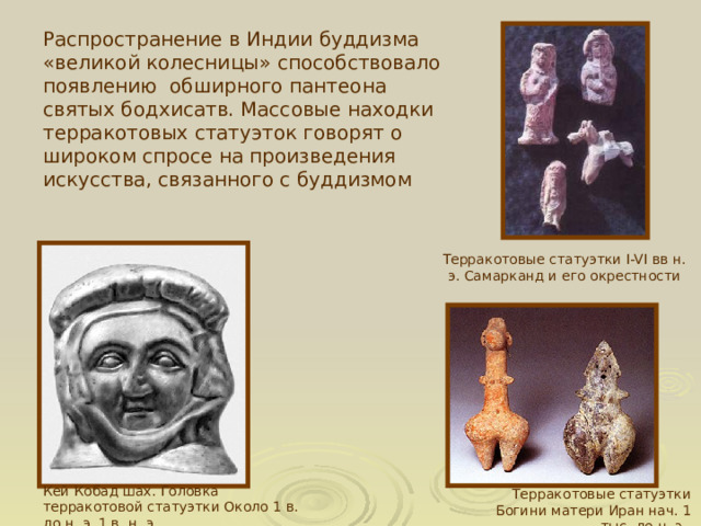 Распространение в Индии буддизма «великой колесницы» способствовало появлению обширного пантеона святых бодхисатв. Массовые находки терракотовых статуэток говорят о широком спросе на произведения искусства, связанного с буддизмом Терракотовые статуэтки I-VI вв н. э. Самарканд и его окрестности  Кей Кобад шах. Головка терракотовой статуэтки Около 1 в. до н. э. 1 в. н. э. Терракотовые статуэтки Богини матери Иран нач. 1 тыс. до н. э. 