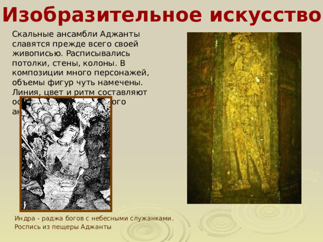 Изобразительное искусство Скальные ансамбли Аджанты славятся прежде всего своей живописью. Расписывались потолки, стены, колоны. В композиции много персонажей, объемы фигур чуть намечены. Линия, цвет и ритм составляют основу всего живописного ансамбля. Индра - раджа богов с небесными служанками. Роспись из пещеры Аджанты  