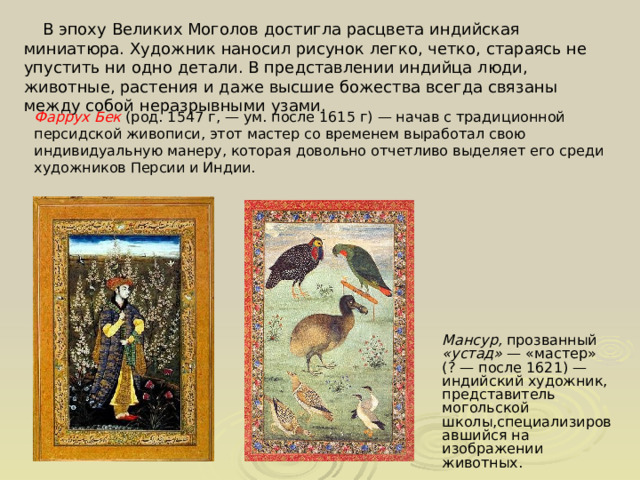  В эпоху Великих Моголов достигла расцвета индийская миниатюра. Художник наносил рисунок легко, четко, стараясь не упустить ни одно детали. В представлении индийца люди, животные, растения и даже высшие божества всегда связаны между собой неразрывными узами. Фаррух Бек (род. 1547 г, — ум. после 1615 г) — начав с традиционной персидской живописи, этот мастер со временем выработал свою индивидуальную манеру, которая довольно отчетливо выделяет его среди художников Персии и Индии. Мансур, прозванный «устад»  — «мастер» (? — после 1621) — индийский художник, представитель могольской школы,специализировавшийся на изображении животных. 