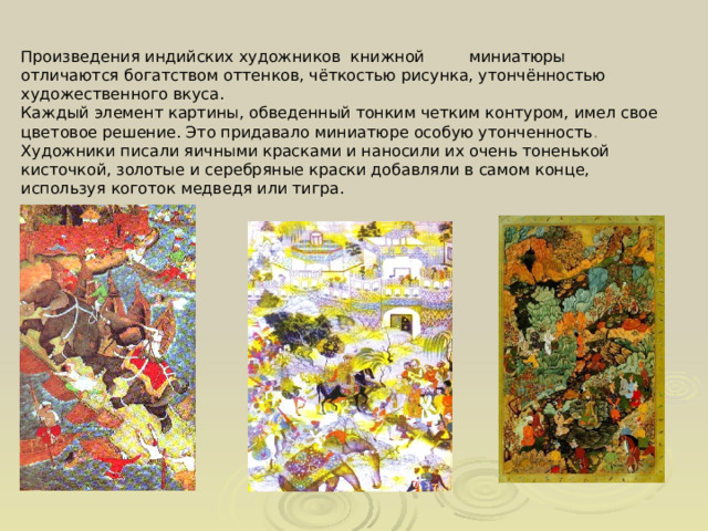 Произведения индийских художников книжной миниатюры отличаются богатством оттенков, чёткостью рисунка, утончённостью художественного вкуса. Каждый элемент картины, обведенный тонким четким контуром, имел свое цветовое решение. Это придавало миниатюре особую утонченность . Художники писали яичными красками и наносили их очень тоненькой кисточкой, золотые и серебряные краски добавляли в самом конце, используя коготок медведя или тигра. 