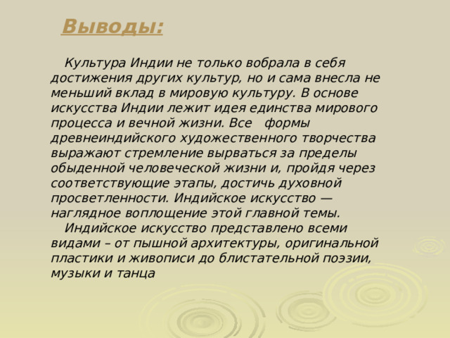 Выводы:  Культура Индии не только вобрала в себя достижения других культур, но и сама внесла не меньший вклад в мировую культуру. В основе искусства Индии лежит идея единства мирового процесса и вечной жизни. Все формы древнеиндийского художественного творчества выражают стремление вырваться за пределы обыденной человеческой жизни и, пройдя через соответствующие этапы, достичь духовной просветленности. Индийское искусство — наглядное воплощение этой главной темы.  Индийское искусство представлено всеми видами – от пышной архитектуры, оригинальной пластики и живописи до блистательной поэзии, музыки и танца 