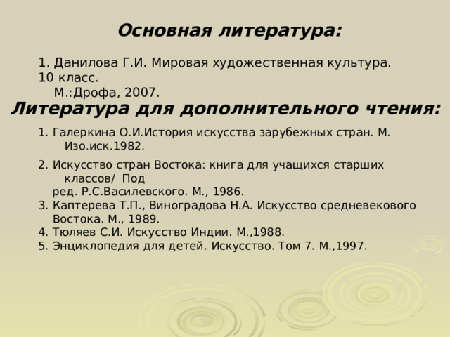 Основная литература: 1. Данилова Г.И. Мировая художественная культура. 10 класс.  М.:Дрофа, 2007. Литература для дополнительного чтения: 1. Галеркина О.И.История искусства зарубежных стран. М. Изо.иск.1982. 2. Искусство стран Востока: книга для учащихся старших классов/ Под  ред. Р.С.Василевского. М., 1986. 3. Каптерева Т.П., Виноградова Н.А. Искусство средневекового  Востока. М., 1989. 4. Тюляев С.И. Искусство Индии. М.,1988. 5. Энциклопедия для детей. Искусство. Том 7. М.,1997. 