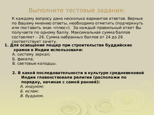Выполните тестовые задания: К  каждому вопросу дано несколько вариантов ответов. Верные по Вашему мнению ответы, необходимо отметить (подчеркнуть или поставить знак «плюс»). За каждый правильный ответ Вы получаете по одному баллу. Максимальная сумма баллов составляет – 26. Сумма набранных баллов от 24 до 26 соответствует зачету. 1. Для освещения пещер при строительстве буддийских храмов в Индии использовали: А. систему зеркал; Б. факела; В. световые колодцы. 2. В какой последовательности в культуре средневековой Индии главенствовали религии (расположи по порядку, начиная с самой ранней): А. индуизм; Б. ислам; В. буддизм. 