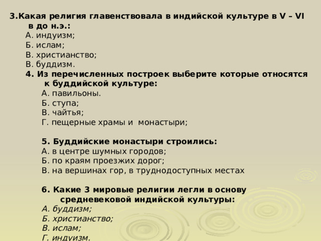 3.Какая религия главенствовала в индийской культуре в V – VI в до н.э.: А. индуизм; Б. ислам; В. христианство; В. буддизм. 4. Из перечисленных построек выберите которые относятся к буддийской культуре: А.  павильоны. Б. ступа; В. чайтья; Г. пещерные храмы и монастыри; 5. Буддийские монастыри строились: А. в центре шумных городов; Б. по краям проезжих дорог; В. на вершинах гор, в труднодоступных местах   6. Какие 3 мировые религии легли в основу средневековой индийской культуры: А. буддизм; Б. христианство; В. ислам; Г. индуизм. 