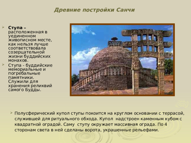 Древние постройки Санчи Ступа – расположенная в уединенном живописном месте, как нельзя лучше соответствовала созерцательной жизни буддийских монахов. Ступа - буддийские мемориальные и погребальные памятники. Служили для хранения реликвий самого Будды. Полусферический купол ступы покоится на круглом основании с террасой, служившей для ритуального обхода. Купол надстроен каменным кубом с квадратной оградой. Саму ступу окружает массивная ограда. По 4 сторонам света в ней сделаны ворота, украшенные рельефами.  