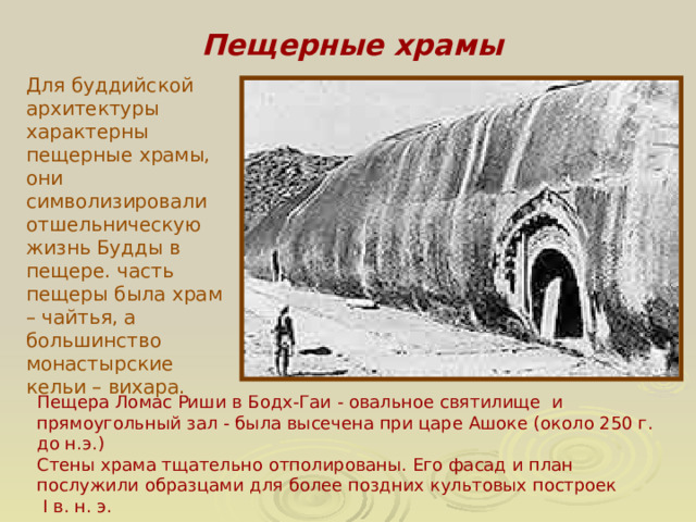 Пещерные храмы Для буддийской архитектуры характерны пещерные храмы, они символизировали отшельническую жизнь Будды в пещере. часть пещеры была храм – чайтья, а большинство монастырские кельи – вихара. Пещера Ломас Риши в Бодх-Гаи - овальное святилище и прямоугольный зал - была высечена при царе Ашоке (около 250 г. до н.э.) Стены храма тщательно отполированы. Его фасад и план послужили образцами для более поздних культовых построек  I в. н. э.  