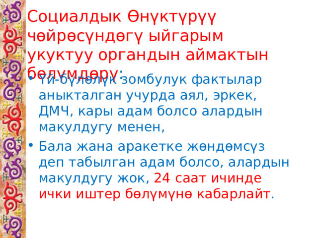Социалдык Өнүктүрүү чөйрөсүндөгү ыйгарым укуктуу органдын аймактын бөлүмдөрү : Үй-бүлөлүк зомбулук фактылар аныкталган учурда аял, эркек, ДМЧ, кары адам болсо алардын макулдугу менен, Бала жана аракетке жөндөмсүз деп табылган адам болсо, алардын макулдугу жок, 24 саат ичинде ички иштер бөлүмүнө кабарлайт . 