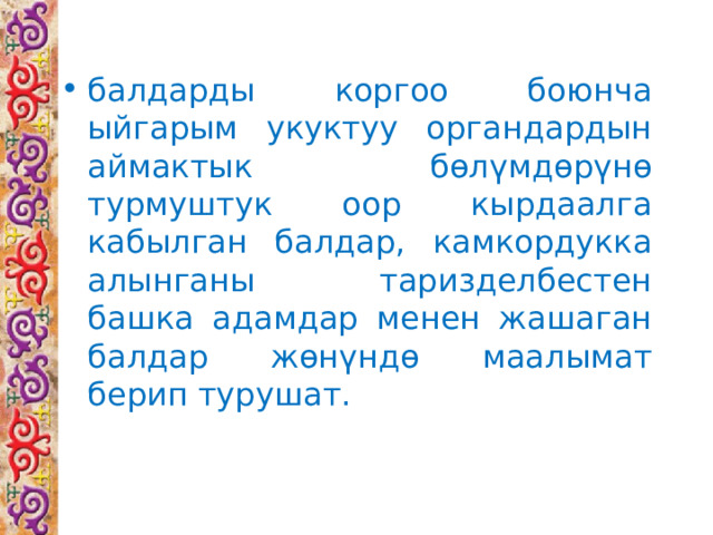 балдарды коргоо боюнча ыйгарым укуктуу органдардын аймактык бөлүмдөрүнө турмуштук оор кырдаалга кабылган балдар, камкордукка алынганы таризделбестен башка адамдар менен жашаган балдар жөнүндө маалымат берип турушат. 