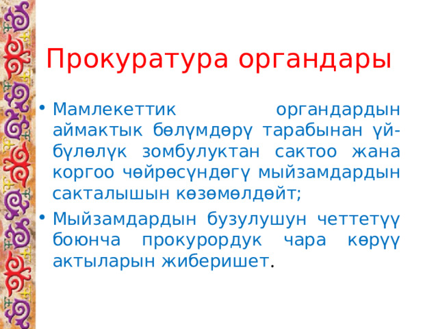 Прокуратура органдары Мамлекеттик органдардын аймактык бөлүмдөрү тарабынан үй-бүлөлүк зомбулуктан сактоо жана коргоо чөйрөсүндөгү мыйзамдардын сакталышын көзөмөлдөйт; Мыйзамдардын бузулушун четтетүү боюнча прокурордук чара көрүү актыларын жиберишет . 