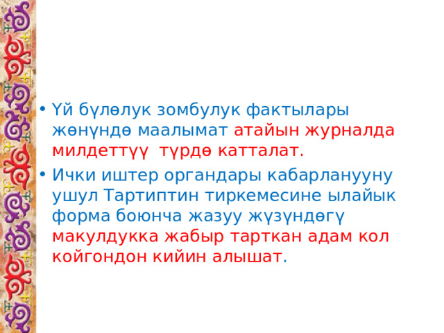 Үй бүлөлук зомбулук фактылары жөнүндө маалымат атайын журналда милдеттүү түрдө катталат. Ички иштер органдары кабарланууну ушул Тартиптин тиркемесине ылайык форма боюнча жазуу жүзүндөгү макулдукка жабыр тарткан адам кол койгондон кийин алышат .  