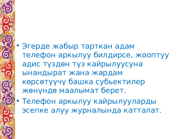 Эгерде жабыр тарткан адам телефон аркылуу билдирсе, жооптуу адис түздөн түз кайрылуусуна ынандырат жана жардам көрсөтүүчү башка субьектилер жөнүндө маалымат берет. Телефон аркылуу кайрылууларды эсепке алуу журналында катталат. 