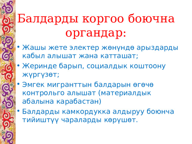 Балдарды коргоо боючна органдар: Жашы жете электер жөнүндө арыздарды кабыл алышат жана катташат; Жеринде барып, социалдык коштоону жүргүзөт; Эмгек мигранттын балдарын өгөчө контрольго алышат (материалдык абалына карабастан) Балдарды камкордукка алдыруу боюнча тийиштүү чараларды көрүшөт.  