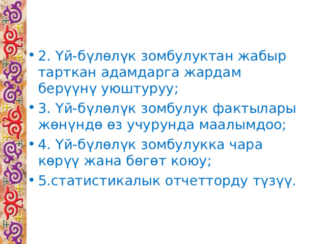 2. Үй-бүлөлүк  зомбулук тан жабыр тарткан адамдарга жардам берүүнү уюштуруу; 3. Үй-бүлөлүк  зомбулук фактылары жөнүндө өз учурунда маалымдоо; 4. Үй-бүлөлүк  зомбулук ка чара көрүү жана бөгөт коюу; 5.статистикалык отчетторду түзүү. 