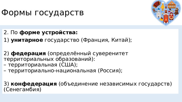Формы государств 2. По форме устройства: 1)  унитарное  государство (Франция, Китай);  2)  федерация  (определённый суверенитет территориальных образований):  – территориальная (США);  – территориально-национальная (Россия);  3)  конфедерация  (объединение независимых государств) (Сенегамбия) 