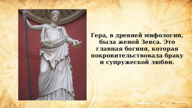 Гера, в древней мифологии, была женой Зевса. Это главная богиня, которая покровительствовала браку и супружеской любви. 