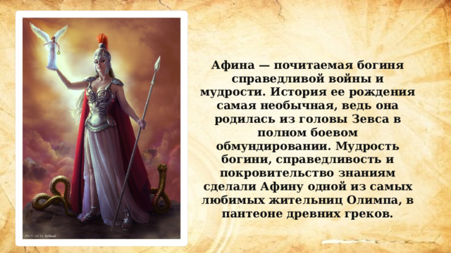 Афина — почитаемая богиня справедливой войны и мудрости. История ее рождения самая необычная, ведь она родилась из головы Зевса в полном боевом обмундировании. Мудрость богини, справедливость и покровительство знаниям сделали Афину одной из самых любимых жительниц Олимпа, в пантеоне древних греков. 