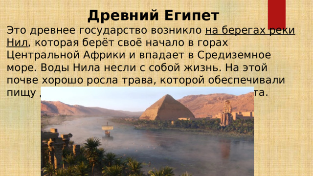 Древний Египет Это древнее государство возникло на берегах реки Нил , которая берёт своё начало в горах Центральной Африки и впадает в Средиземное море. Воды Нила несли с собой жизнь. На этой почве хорошо росла трава, которой обеспечивали пищу для овец, коз и крупного рогатого скота. 